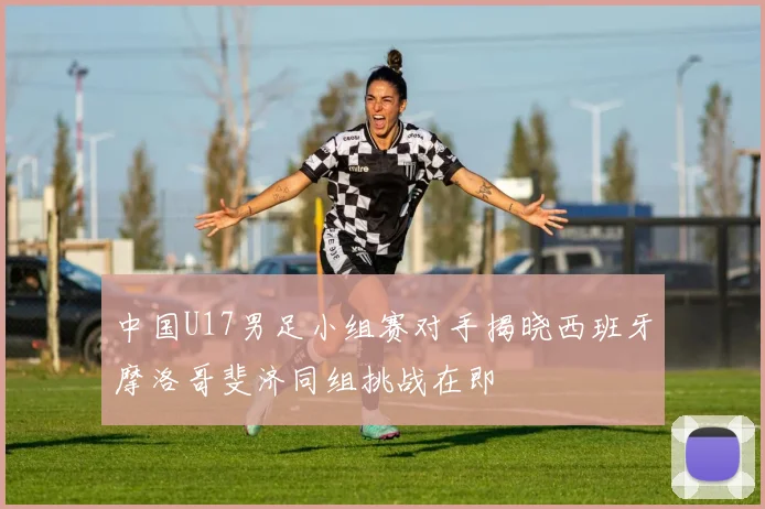 中国U17男足小组赛对手揭晓西班牙摩洛哥斐济同组挑战在即