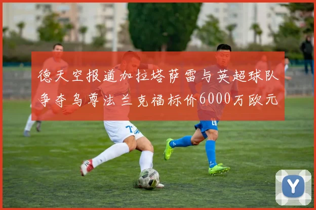 德天空报道加拉塔萨雷与英超球队争夺乌尊法兰克福标价6000万欧元