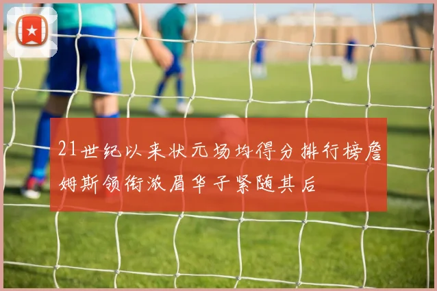 21世纪以来状元场均得分排行榜詹姆斯领衔浓眉华子紧随其后