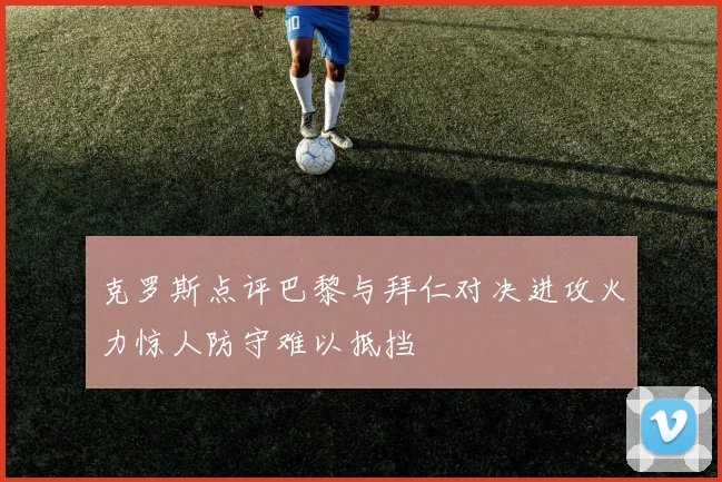 克罗斯点评巴黎与拜仁对决进攻火力惊人防守难以抵挡