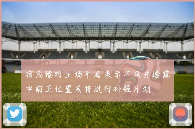 宿茂臻对主场平局表示不满并透露中前卫位置或将进行补强计划