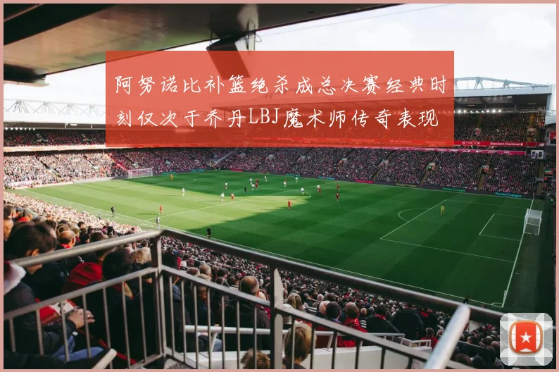 阿努诺比补篮绝杀成总决赛经典时刻仅次于乔丹LBJ魔术师传奇表现