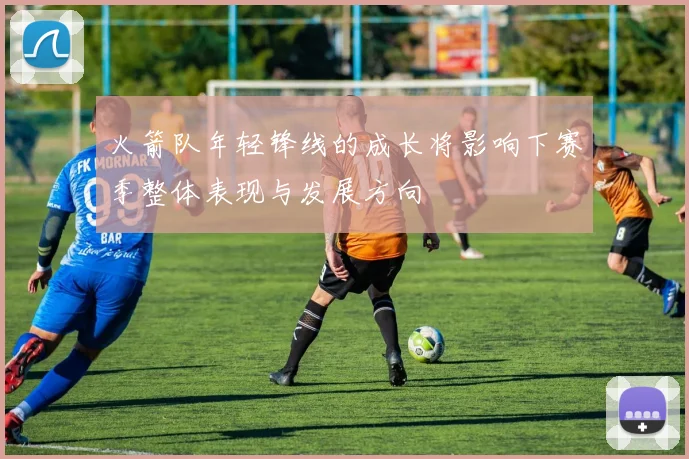 火箭队年轻锋线的成长将影响下赛季整体表现与发展方向