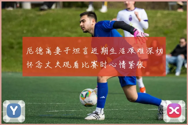厄德高妻子坦言近期生活艰难深切怀念丈夫观看比赛时心情紧张