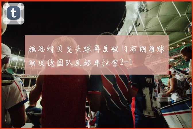 施洛特贝克头球再度破门布朗角球助攻德国队反超库拉索2-1