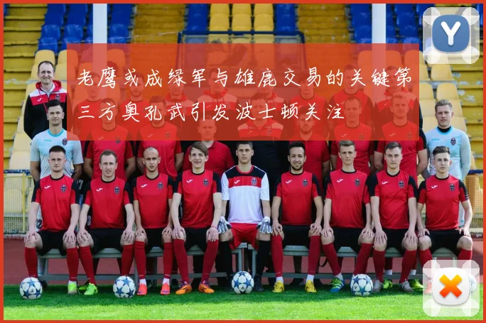 老鹰或成绿军与雄鹿交易的关键第三方奥孔武引发波士顿关注