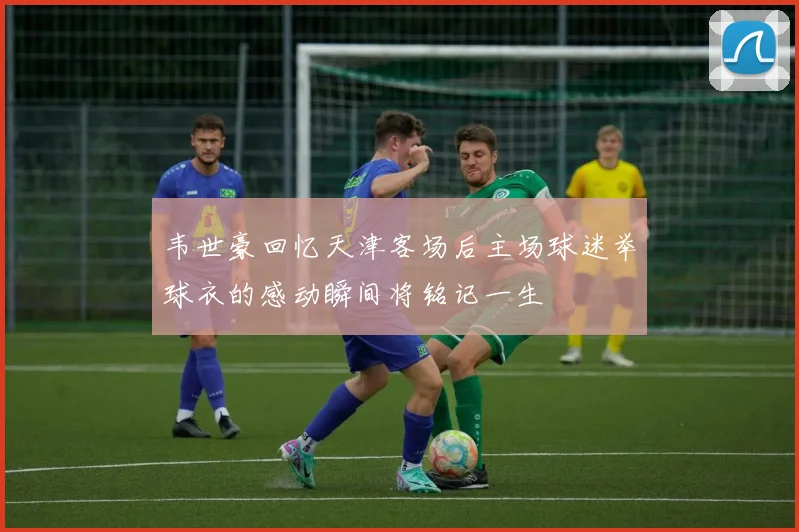 韦世豪回忆天津客场后主场球迷举球衣的感动瞬间将铭记一生