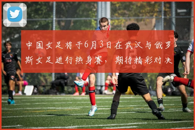 中国女足将于6月3日在武汉与俄罗斯女足进行热身赛，期待精彩对决