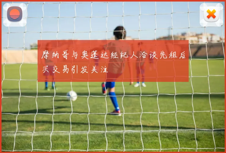 摩纳哥与奥蓬达经纪人洽谈先租后买交易引发关注