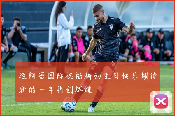 迈阿密国际祝福梅西生日快乐期待新的一年再创辉煌
