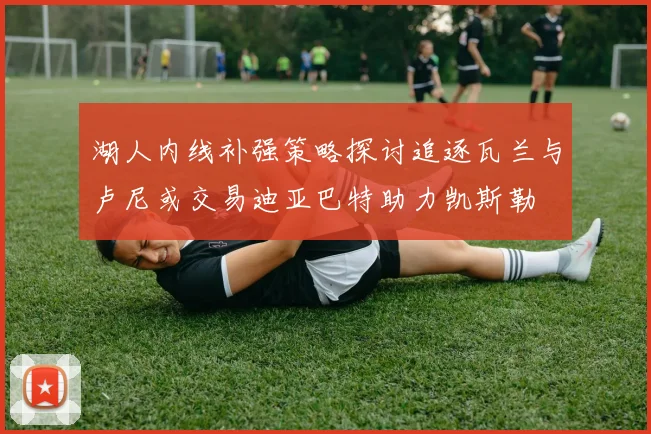 湖人内线补强策略探讨追逐瓦兰与卢尼或交易迪亚巴特助力凯斯勒