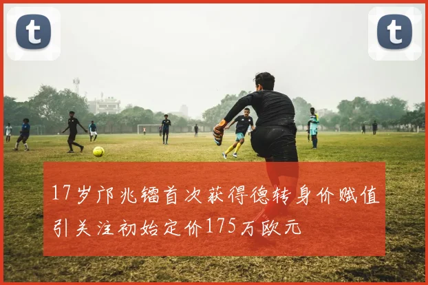 17岁邝兆镭首次获得德转身价赋值引关注初始定价175万欧元