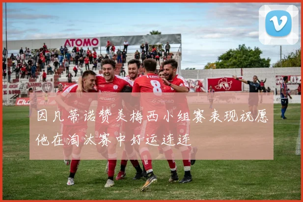 因凡蒂诺赞美梅西小组赛表现祝愿他在淘汰赛中好运连连