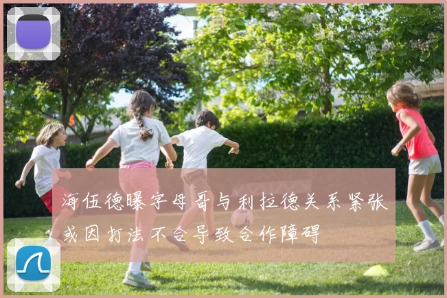 海伍德曝字母哥与利拉德关系紧张或因打法不合导致合作障碍