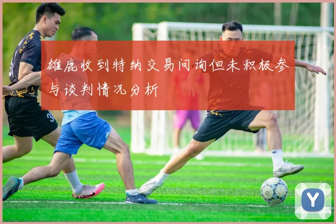 雄鹿收到特纳交易问询但未积极参与谈判情况分析
